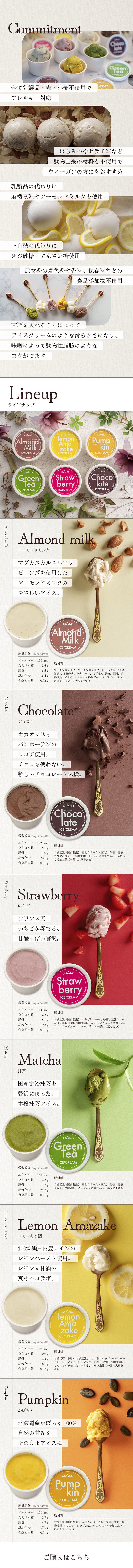 全て乳製品・卵・小麦不使用でアレルギー対応/はちみつやゼラチンなど動物由来の材料も不使用でヴィーガンの方にもおすすめ/乳製品の代わりに有機豆乳やアーモンドミルクを使用/上白糖の代わりにきび砂糖・てんさい糖使用/原材料の着色料や香料、保存料などの食品添加物不使用/甘酒を入れることによってアイスクリームのような滑らかさになり、味噌によって動物性脂肪のようなコクがでます/ラインナップ　・アーモンドミルクーマダガスカル産バニラビーンズを使用したアーモンドミルクのやさしいアイス。・ショコラーカカオマスとバンホーテンのココア使用。チョコを使わない、新しいチョコレート体験。　・いちごーフランス産いちごが奏でる、甘酸っぱい贅沢。　・抹茶ー国産宇治抹茶を贅沢に使った、本格抹茶アイス。　・レモンあま酒ー100% 瀬戸内産レモンのレモンペースト使用。レモン× 甘酒の爽やかコラボ。　・かぼちゃー北海道産かぼちゃ100％自然の甘みをそのままアイスに。
